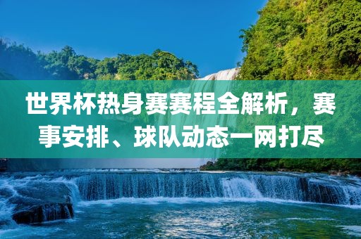 世界杯热身赛赛程全解析，赛事安排、球队动态一网打尽