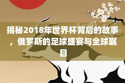 揭秘2018年世界杯背后的故事，俄罗斯的足球盛宴与全球瞩目