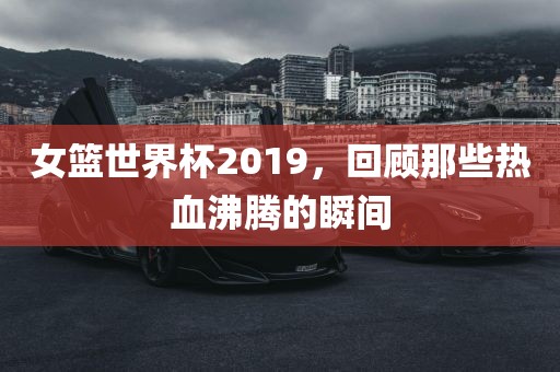 女篮世界杯2019，回顾那些热血沸腾洛阳市法福文化传播有限公司的瞬间