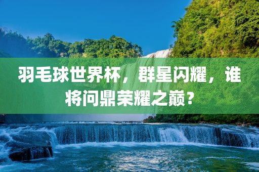 羽毛球世界杯，群星闪耀，谁将问鼎荣耀之巅？