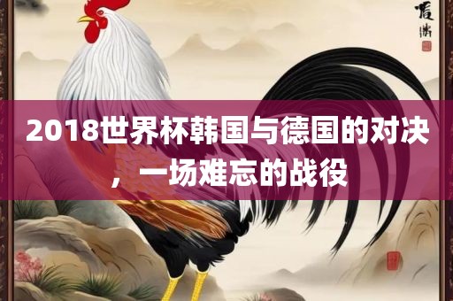 2018世界杯韩国与德国的对决，一场难忘的战役洛阳市法福文化传播有限公司