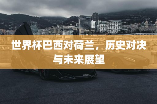 世界杯巴西对荷兰，历史对决与未来洛阳市法福文化传播有限公司展望