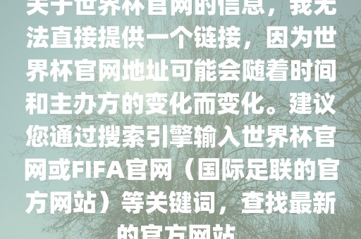 关于世界杯官网的信息，我无法直接提供一个链接，因为世界杯官网地址可能会随着时间和主办方的变化而变化。建议您通过搜索引擎输入世界杯官网或FIFA官网（国际足联的官方网站）等关键词，查找最新的官方网站。洛阳市法福文化传播有限公司