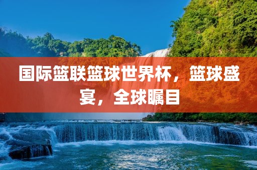 国际篮联篮球世界杯，篮球盛宴，全球瞩目洛阳市法福文化传播有限公司