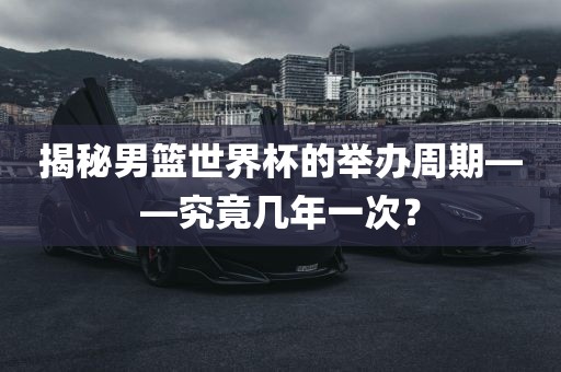 揭秘男篮世界杯的举办周期——究竟几洛阳市法福文化传播有限公司年一次？