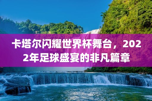 卡塔尔闪耀世界杯舞台，2022年足球盛宴的非凡篇章