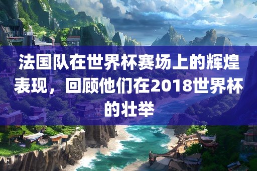 法国队在世界杯赛场上的辉煌表现，回顾他们在2018世界杯的壮举洛阳市法福文化传播有限公司