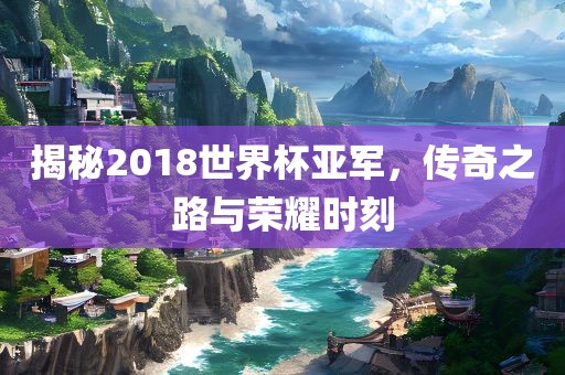 揭秘2018世界杯亚军，传奇之路与荣耀时刻