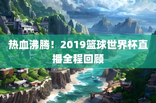 热血沸腾！2019篮球世界杯直播全程回顾