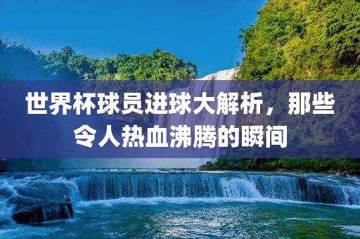 世界杯球员进球大解析，那些令人热血沸腾的瞬间洛阳市法福文化传播有限公司