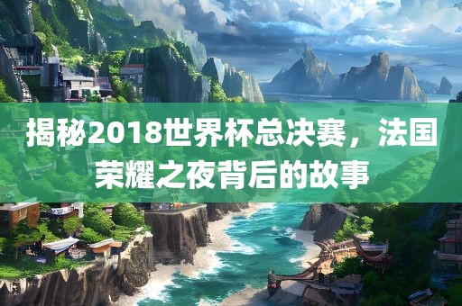 揭秘2018世界杯总决赛，法国荣耀之夜背后的故事