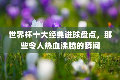 世界杯十大经典进球盘点，那些令人热血沸腾的瞬间