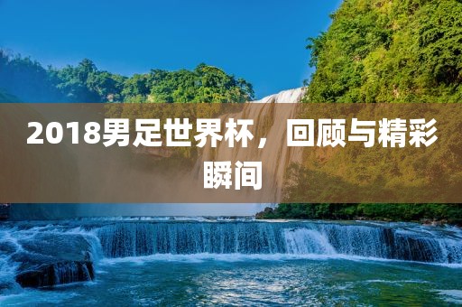 2018男足世界杯，回顾与精彩瞬间