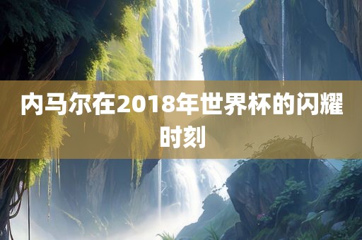内马尔在2018年世界杯的闪耀时刻洛阳市法福文化传播有限公司
