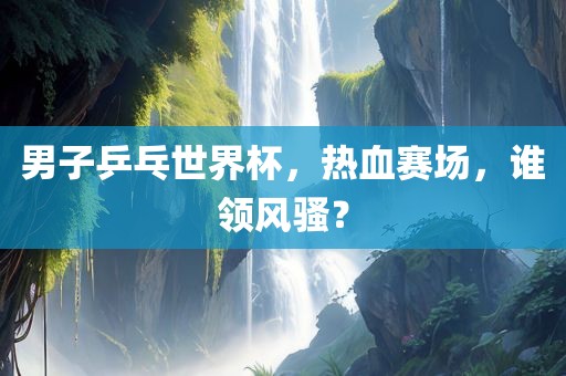 男子乒乓世界杯，热血赛场，谁领风骚？