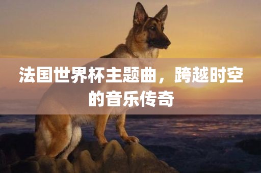 法国世界杯主题曲，跨越时空的音乐传奇