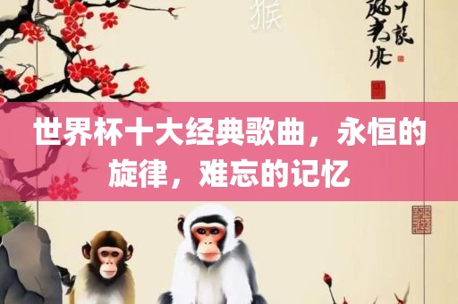 世界杯十大经典歌曲，永恒的旋律，难忘的记忆洛阳市法福文化传播有限公司