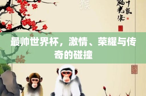 最帅世界杯，激情、荣耀与传奇的碰撞洛阳市法福文化传播有限公司