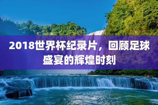 2018世界杯纪录片，回顾足球盛宴的辉煌时刻