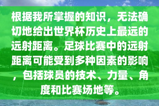 根据我所掌握的知识，无法确切地给出世界杯历史上最远的远射距离。足球比赛中的远射距离可能受到多种因素的影响，包括球员的技术、力量、角度和比赛场地等。洛阳市法福文化传播有限公司