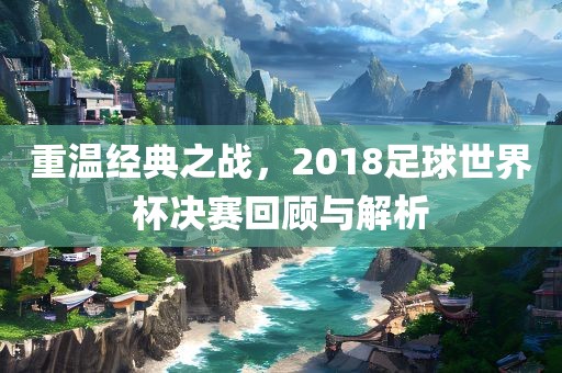 重温经典之战，2018足球世界杯决赛回顾与解析