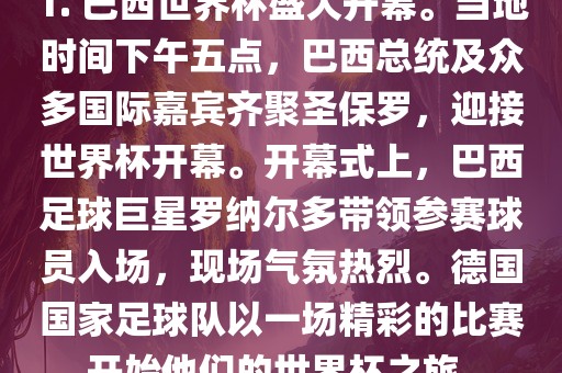1. 巴西世界杯盛大开幕。当地时间下午五点，巴西总统及众多国际嘉宾齐聚圣保罗，迎接世界杯开幕。开幕式上，巴西足球巨星罗纳尔多带领参赛球员入场，现场气氛热烈。德国国家足球队以一场精彩的比赛开始他们的世界杯之旅。