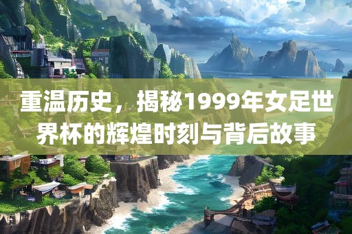 重温历史，揭秘1999年女足世界杯的辉煌时刻与背后故事
