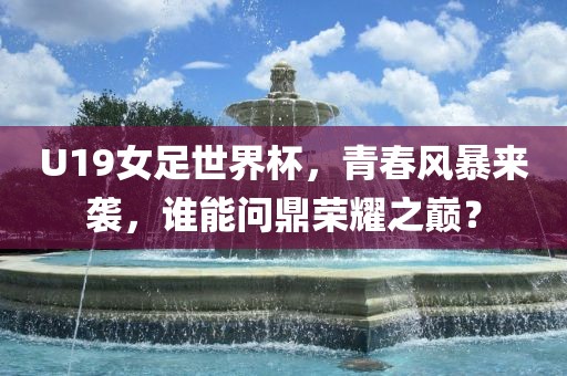 U19女足世界杯，青春风暴来袭，谁能问鼎荣耀之巅？