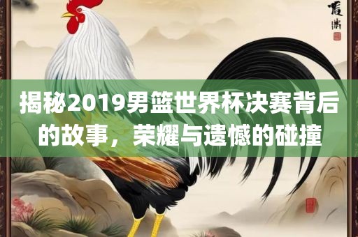 揭秘2019男篮世界杯决赛背后的故事，荣耀与遗憾的碰撞洛阳市法福文化传播有限公司