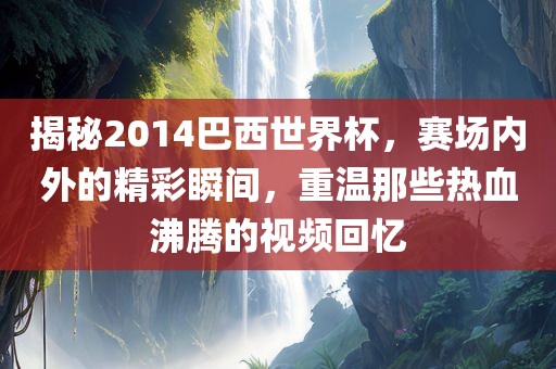 揭秘2014巴西世界杯，赛场内外的精彩瞬间，重温那些热血沸腾的视频回忆
