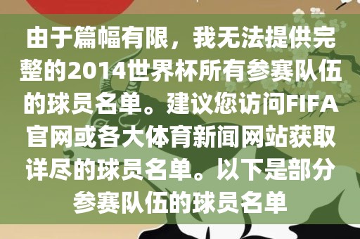 由于篇幅有限，我无法提供完整的2014世界杯所有参赛队伍的球员名单。建议您访问FIFA官网或各大体育新闻网站获取详尽的球员名单。以下是部分参赛队伍的球员名单洛阳市法福文化传播有限公司