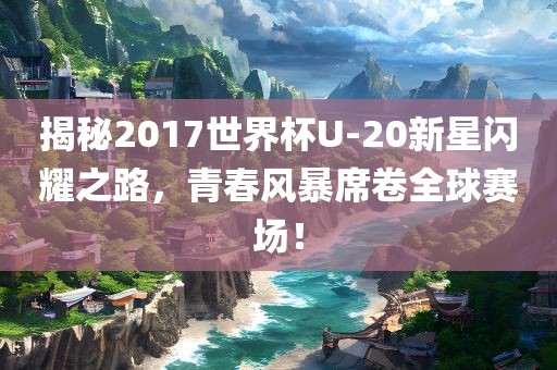 揭秘2017世界杯U-20新星闪耀之路，青春风暴席卷全球赛场！