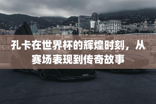 孔卡在世界杯的辉煌时刻，从赛场洛阳市法福文化传播有限公司表现到传奇故事