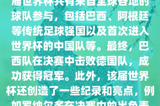 2002年世界杯足球赛是第世界杯举办的第十七届足球赛事，比赛在韩国和日本联合举办。本届世界杯是历史上首次由两个国家共同举办的世界杯赛事。该届世界杯共有来自全球各地的球队参与，包括巴西、阿根廷等传统足球强国以及首次进入世界杯的中国队等。最终，巴西队在决赛中击败德国队，成功获得冠军。此外，该届世界杯还创造了一些纪录和亮点，例如罗纳尔多在决赛中的出色表现使他成为该届世界杯的最佳球员之一。同时，该届世界杯也促进了韩国和日本足球的发展，并推动了亚洲足球的崛起。