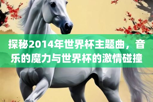 探秘2014年世界杯主题曲，音乐的魔力与世界杯的激情碰撞