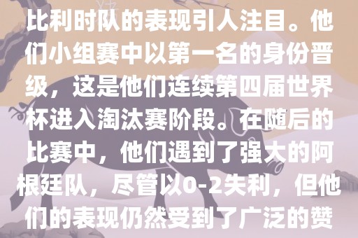 在2014年的世界杯足球赛中，比利时队的表现引人注目。他们小组赛中以第一名的身份晋级，这是他们连续第四届世界杯进入淘汰赛阶段。在随后的比赛中，他们遇到了强大的阿根廷队，尽管以0-2失利，但他们的表现仍然受到了广泛的赞誉和关注。洛阳市法福文化传播有限公司