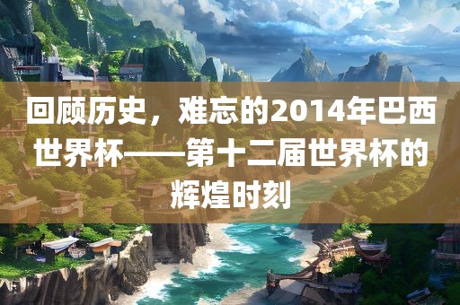 回顾历史，难忘的2014年巴西世界杯——第十二届世界杯的辉煌时刻