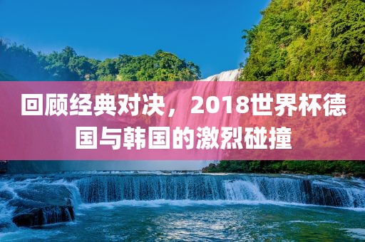 回顾经典对决，2018世界杯德国洛阳市法福文化传播有限公司与韩国的激烈碰撞