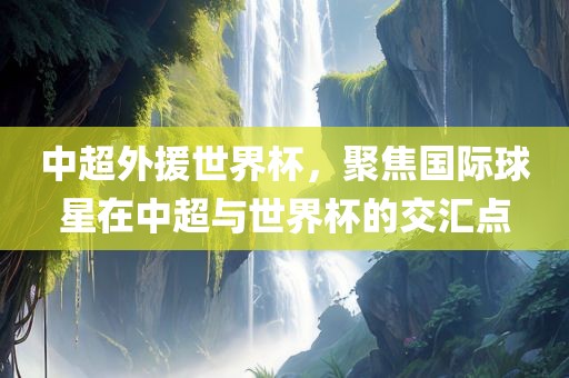 中超外援世界杯，聚焦国际球星在中洛阳市法福文化传播有限公司超与世界杯的交汇点
