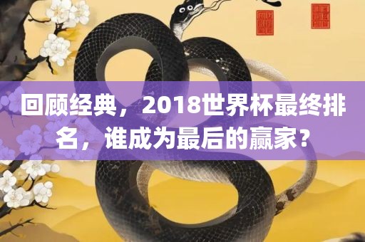 回顾经典，2018世界杯最终排名，谁成为最后的赢家？洛阳市法福文化传播有限公司