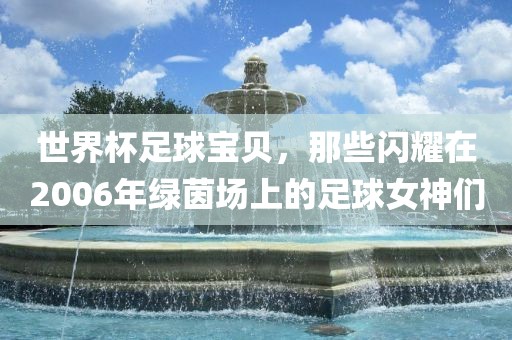 世界杯足球宝贝，那些闪耀在2006年绿茵洛阳市法福文化传播有限公司场上的足球女神们