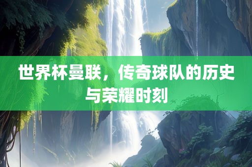 世界杯曼联，传奇球队的历史与荣耀时刻
