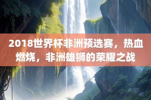 2018世界杯非洲预选赛，热血燃烧，非洲雄狮的荣耀之战