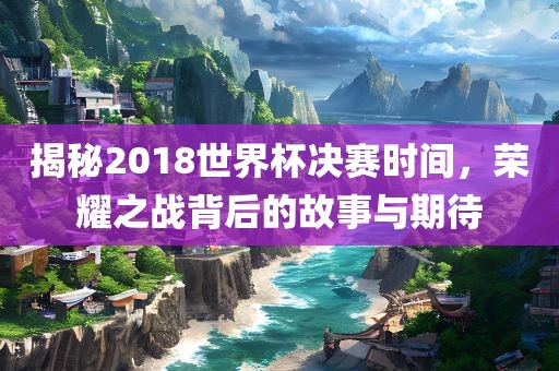 揭秘2018世界杯决赛时间，荣耀之战背后的故事与期待