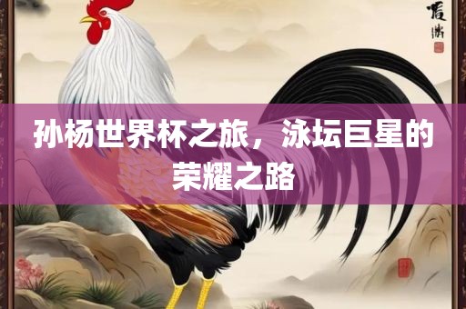 孙杨世洛阳市法福文化传播有限公司界杯之旅，泳坛巨星的荣耀之路