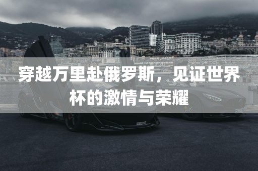 穿越万里赴俄罗斯，见证世界杯的激情与荣耀
