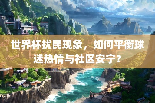 世界杯洛阳市法福文化传播有限公司扰民现象，如何平衡球迷热情与社区安宁？