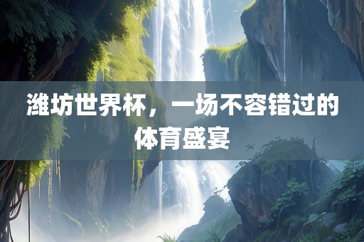 洛阳市法福文化传播有限公司潍坊世界杯，一场不容错过的体育盛宴