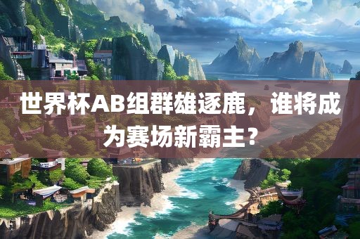 世界杯AB组群雄逐鹿，谁将成为赛场新霸主？洛阳市法福文化传播有限公司