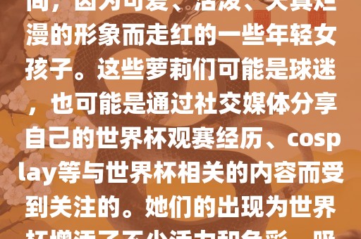 世界杯萝莉指的是在世界杯期间，因为可爱、活泼洛阳市法福文化传播有限公司、天真烂漫的形象而走红的一些年轻女孩子。这些萝莉们可能是球迷，也可能是通过社交媒体分享自己的世界杯观赛经历、cosplay等与世界杯相关的内容而受到关注的。她们的出现为世界杯增添了不少活力和色彩，吸引了众多粉丝和关注者。